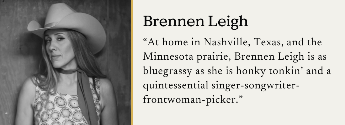 Brennen Leigh in a cowboy hat and patterened sleeveless top, with the caption: "At home in Nashville, Texas, and the Minnesota prairie, Brennen Leigh is as bluegrassy as she is honky tonkin' and a quintessential singer-songwriter-frontwoman-picker."