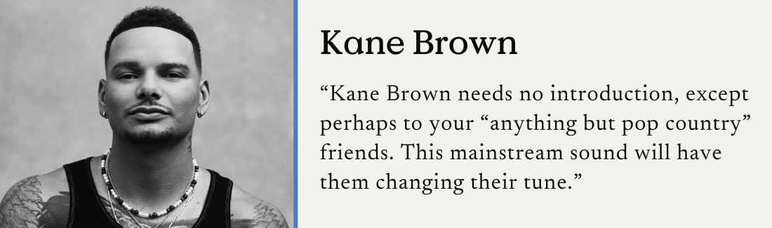 Kane Brown. "Kane Brown needs no introduction, except perhaps to your 'anything but pop country' friends. This mainstream sound will have them changing their tune."