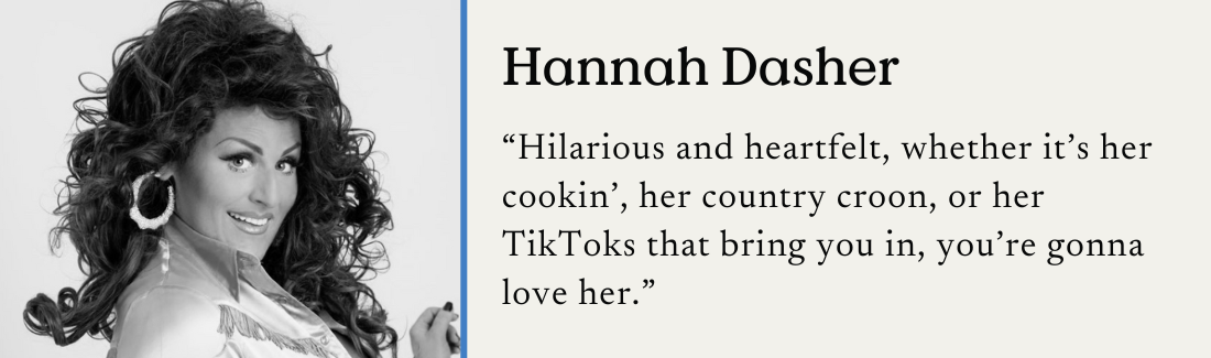 Hannah Dasher. "Hilarious and heartfelt, whether it's her cookin', her country croon, or her TikToks that bring you in, you're gonna love her."