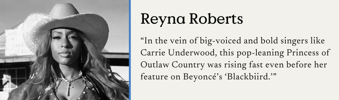 Reyna Roberts. "In the vein of big-voiced and bold singers like Carrie Underwood, this pop-leaning Princess of Outlaw Country was rising fast even before her feature on Beyoncé's 'Blackbiird.'"